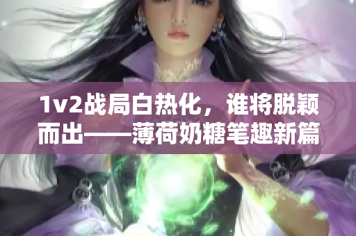 1v2战局白热化，谁将脱颖而出——薄荷奶糖笔趣新篇章