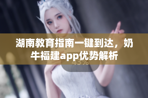 湖南教育指南一键到达，奶牛福建app优势解析