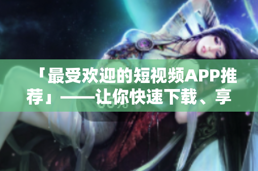 「最受欢迎的短视频APP推荐」——让你快速下载、享受创意丰富的视频素材！
