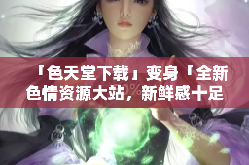 「色天堂下载」变身「全新色情资源大站，新鲜感十足！」