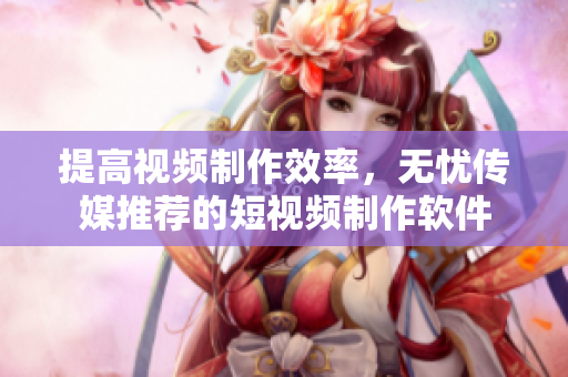 提高视频制作效率，无忧传媒推荐的短视频制作软件