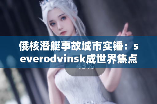 俄核潜艇事故城市实锤：severodvinsk成世界焦点