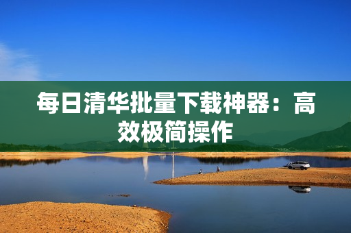 每日清华批量下载神器：高效极简操作