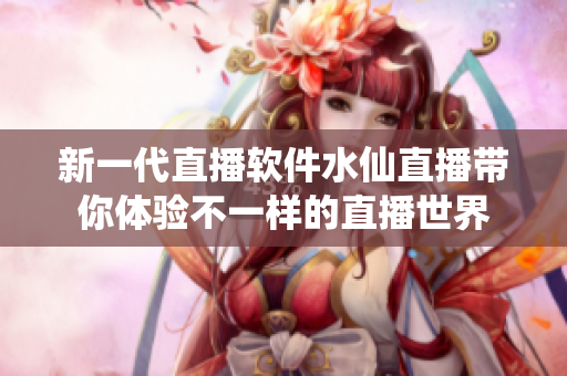 新一代直播软件水仙直播带你体验不一样的直播世界