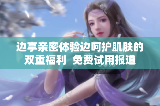 边享亲密体验边呵护肌肤的双重福利  免费试用报道