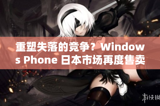 重塑失落的竞争？Windows Phone 日本市场再度售卖