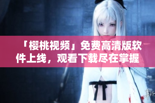 「樱桃视频」免费高清版软件上线，观看下载尽在掌握