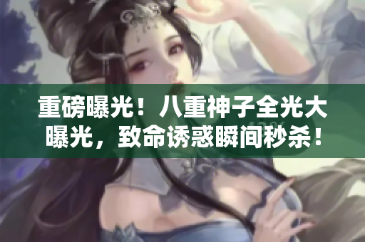 重磅曝光！八重神子全光大曝光，致命诱惑瞬间秒杀！