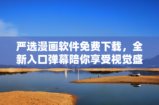 严选漫画软件免费下载，全新入口弹幕陪你享受视觉盛宴