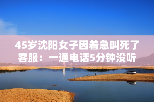 45岁沈阳女子因着急叫死了客服：一通电话5分钟没听其他人说啥！