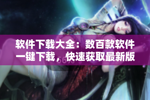 软件下载大全：数百款软件一键下载，快速获取最新版本