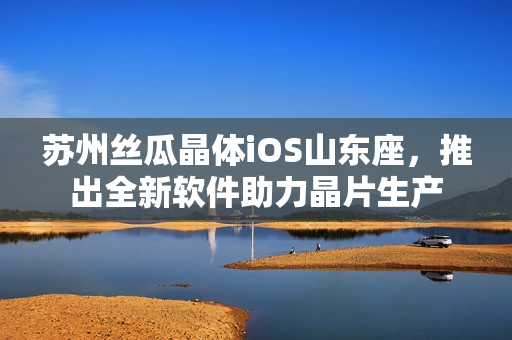 苏州丝瓜晶体iOS山东座，推出全新软件助力晶片生产