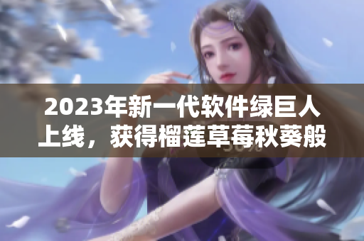 2023年新一代软件绿巨人上线，获得榴莲草莓秋葵般甜蜜用户评价！