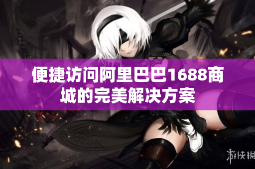 便捷访问阿里巴巴1688商城的完美解决方案