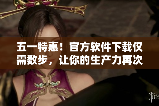 五一特惠！官方软件下载仅需数步，让你的生产力再次翻倍