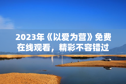 2023年《以爱为营》免费在线观看，精彩不容错过