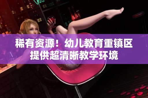 稀有资源！幼儿教育重镇区提供超清晰教学环境