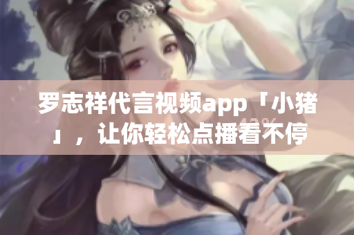 罗志祥代言视频app「小猪」，让你轻松点播看不停