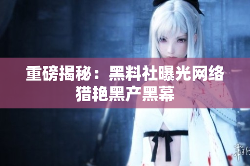 重磅揭秘：黑料社曝光网络猎艳黑产黑幕