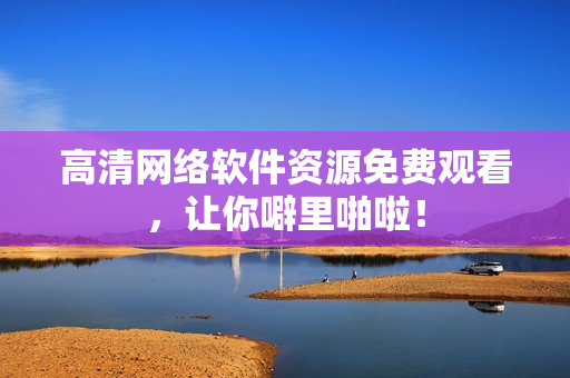 高清网络软件资源免费观看，让你噼里啪啦！