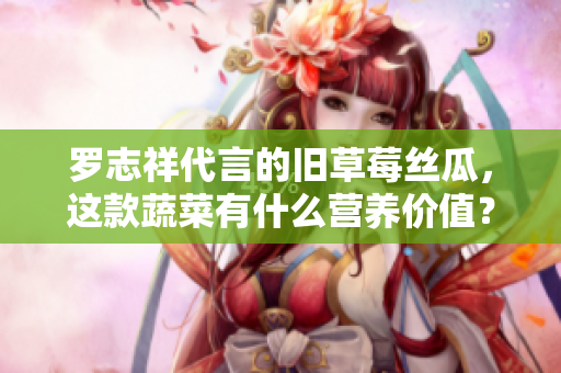 罗志祥代言的旧草莓丝瓜，这款蔬菜有什么营养价值？