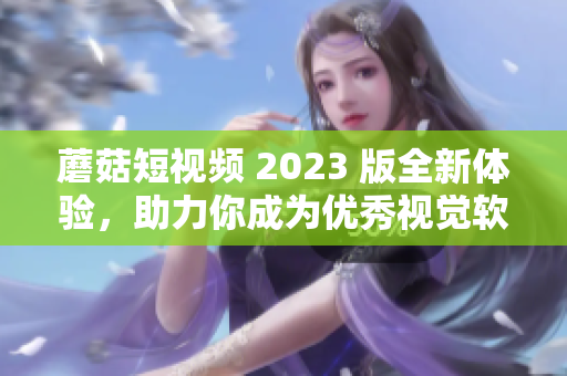 蘑菇短视频 2023 版全新体验，助力你成为优秀视觉软件用户！