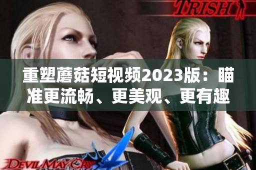 重塑蘑菇短视频2023版：瞄准更流畅、更美观、更有趣的用户体验