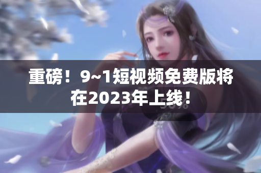 重磅！9~1短视频免费版将在2023年上线！