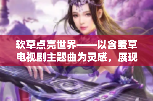 软草点亮世界——以含羞草电视剧主题曲为灵感，展现软件的力量和影响力。