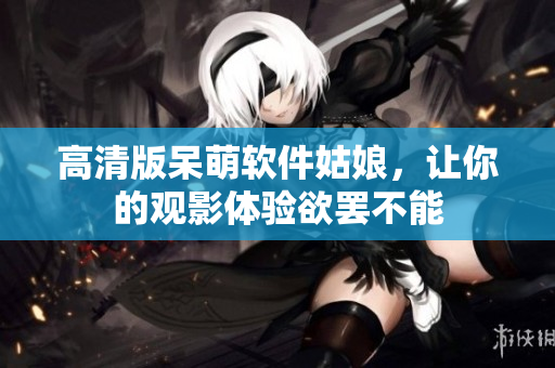 高清版呆萌软件姑娘，让你的观影体验欲罢不能