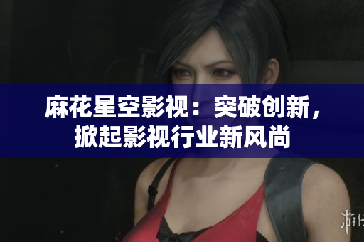 麻花星空影视：突破创新，掀起影视行业新风尚
