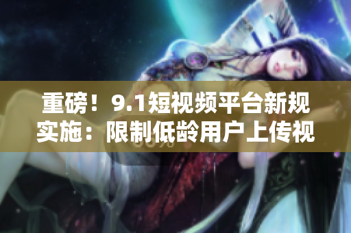 重磅！9.1短视频平台新规实施：限制低龄用户上传视频