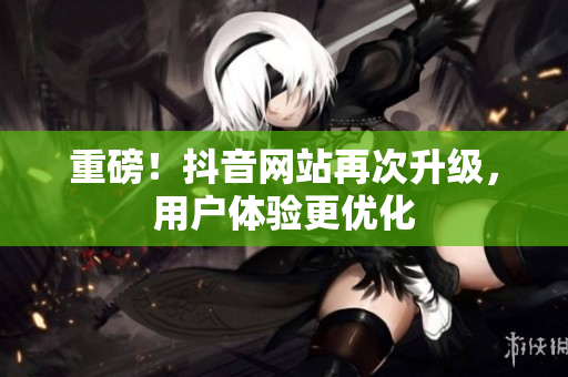 重磅！抖音网站再次升级，用户体验更优化