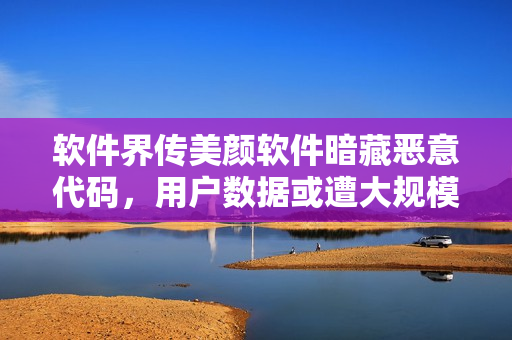 软件界传美颜软件暗藏恶意代码，用户数据或遭大规模泄露