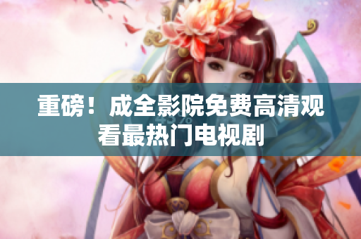 重磅！成全影院免费高清观看最热门电视剧
