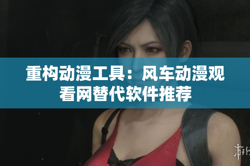 重构动漫工具：风车动漫观看网替代软件推荐