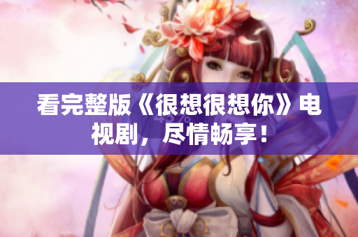 看完整版《很想很想你》电视剧，尽情畅享！