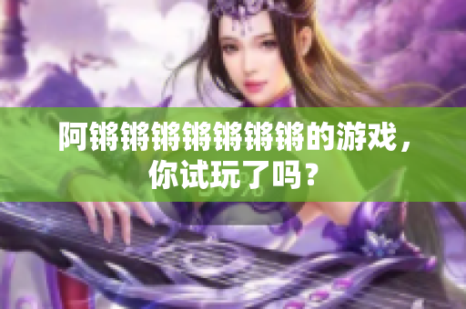 阿锵锵锵锵锵锵锵的游戏，你试玩了吗？