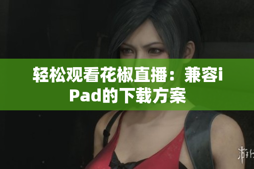轻松观看花椒直播：兼容iPad的下载方案