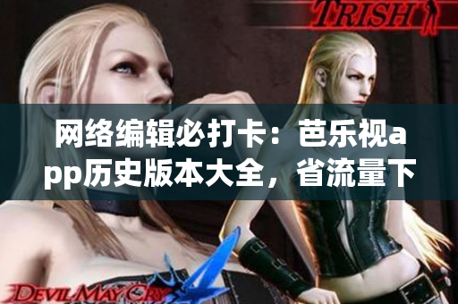 网络编辑必打卡：芭乐视app历史版本大全，省流量下载！