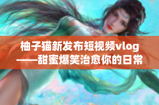 柚子猫新发布短视频vlog——甜蜜爆笑治愈你的日常