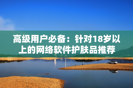 高级用户必备：针对18岁以上的网络软件护肤品推荐