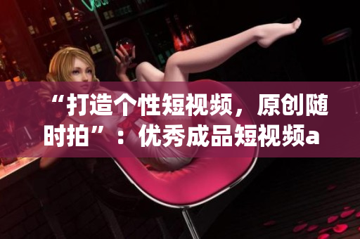 “打造个性短视频，原创随时拍”：优秀成品短视频app源码的特点