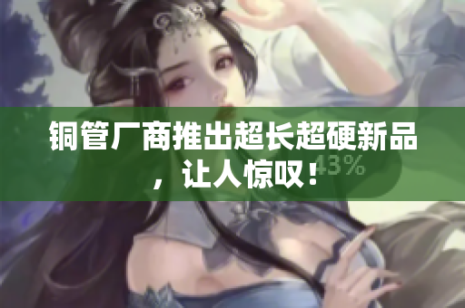 铜管厂商推出超长超硬新品，让人惊叹！