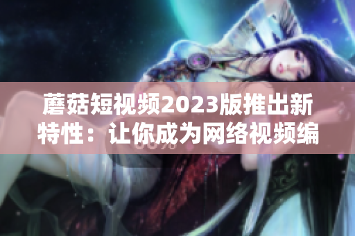 蘑菇短视频2023版推出新特性：让你成为网络视频编辑高手