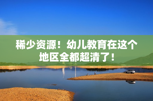 稀少资源！幼儿教育在这个地区全都超清了！