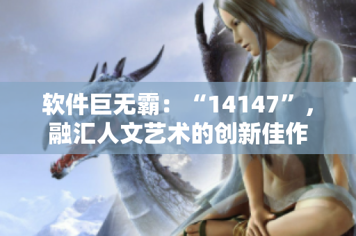 软件巨无霸：“14147”，融汇人文艺术的创新佳作