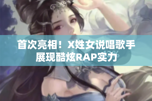 首次亮相！X姓女说唱歌手展现酷炫RAP实力