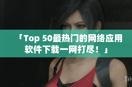 「Top 50最热门的网络应用软件下载一网打尽！」