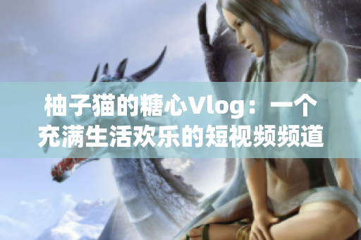 柚子猫的糖心Vlog：一个充满生活欢乐的短视频频道